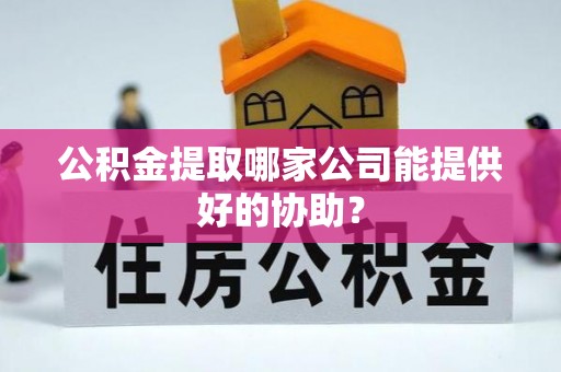 呼玛公积金提取哪家公司能提供好的协助？